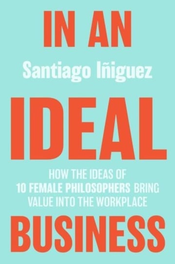 In an Ideal Business: How the Ideas of 10 Female Philosophers Bring Value into the Workplace Santiago Iniguez