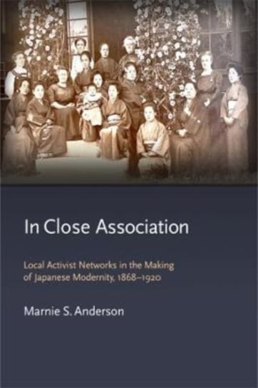 In Close Association. Local Activist Networks in the Making of Japanese Modernity, 1868-1920 Marnie S. Anderson