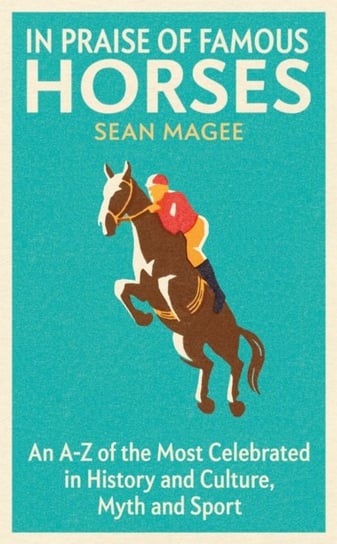 In Praise of Famous Horses. An A-Z of the Most Celebrated in History and Culture, Myth and Sport Magee Sean