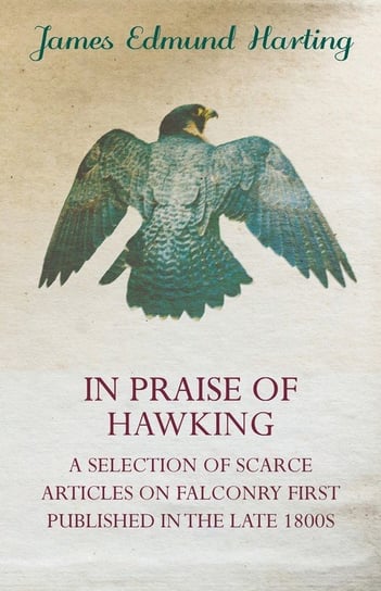 In Praise of Hawking - A Selection of Scarce Articles on Falconry First Published in the Late 1800s James Edmund Harting