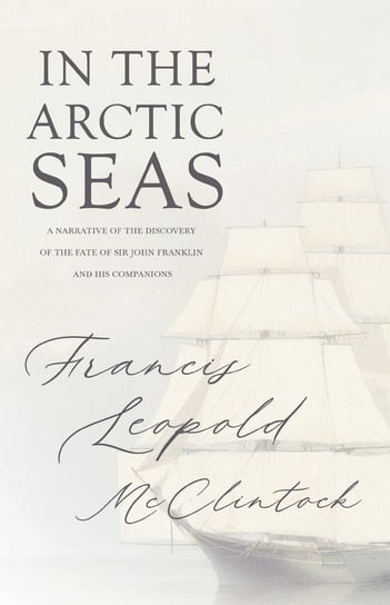 In the Arctic Seas - A Narrative of the Discovery of the Fate of Sir John Franklin and his Companions Francis Leopold McClintock