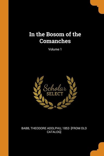 In the Bosom of the Comanches; Volume 1 Babb Theodore Adolphu 1852- [from old