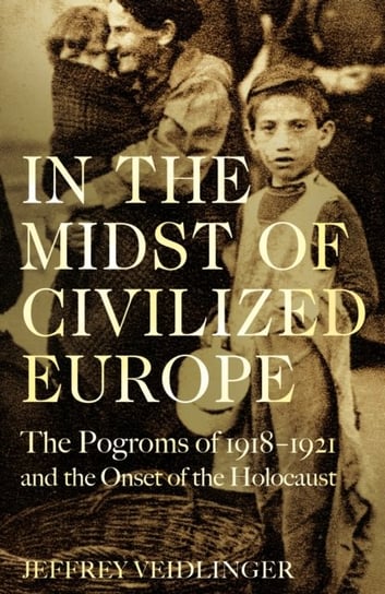 In the Midst of Civilized Europe: The Pogroms of 1918-1921 and the Onset of the Holocaust Jeffrey Veidlinger