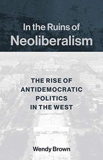 In the Ruins of Neoliberalism: The Rise of Antidemocratic Politics in the West Wendy Brown