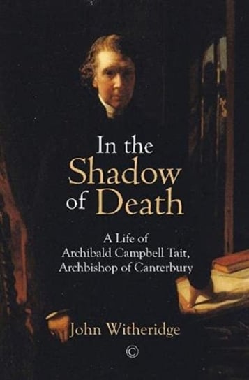 In the Shadow of Death: A Life of Archibald Campbell Tait, Archbishop of Canterbury John Witheridge