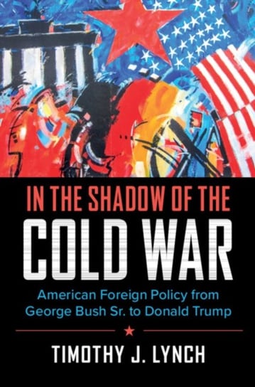 In the Shadow of the Cold War: American Foreign Policy from George Bush Sr. to Donald Trump Timothy J. Lynch