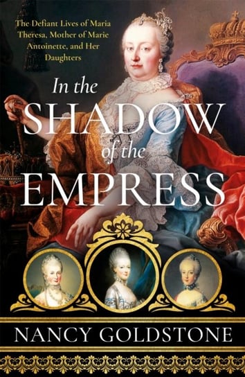 In the Shadow of the Empress. The Defiant Lives of Maria Theresa, Mother of Marie Antoinette, and Her Daughters Goldstone Nancy