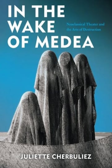 In the Wake of Medea: Neoclassical Theater and the Arts of Destruction Juliette Cherbuliez