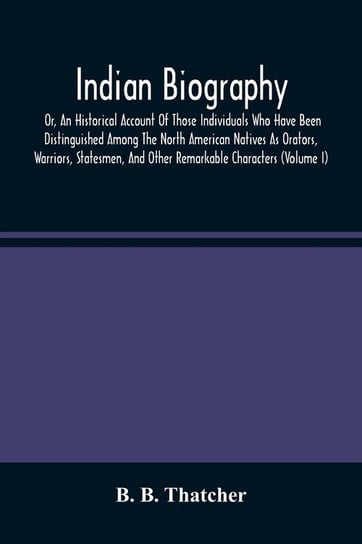 Indian Biography, Or, An Historical Account Of Those Individuals Who Have Been Distinguished Among The North American Natives As Orators, Warriors, Statesmen, And Other Remarkable Characters (Volume I) B. Thatcher B.