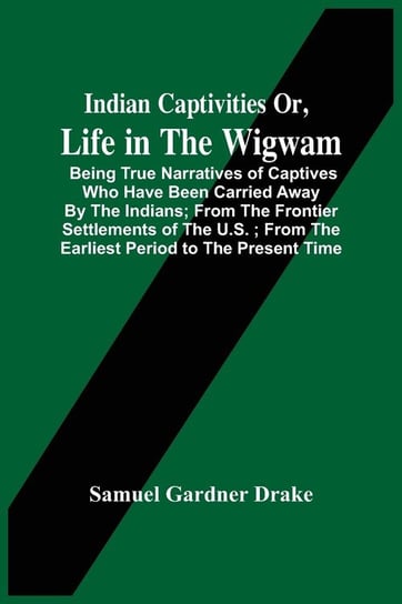Indian Captivities Or, Life In The Wigwam; Being True Narratives Of Captives Who Have Been Carried Away By The Indians ; From The Frontier Settlements Of The U.S. ; From The Earliest Period To The Present Time Gardner Drake Samuel