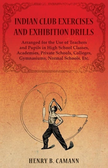 Indian Club Exercises and Exhibition Drills - Arranged for the Use of Teachers and Pupils in High School Classes, Academies, Private Schools, Colleges, Gymnasiums, Normal Schools, Etc. Camann Henry B.
