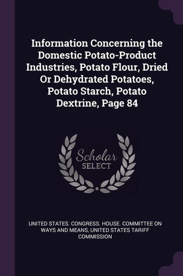 Information Concerning the Domestic Potato-Product Industries, Potato Flour, Dried Or Dehydrated Potatoes, Potato Starch, Potato Dextrine, Page 84 United States. Congress. House. Committe