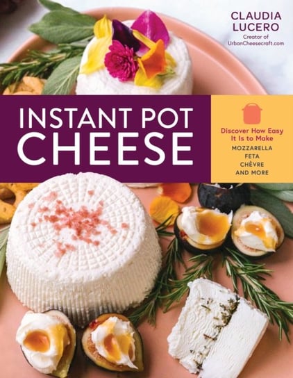 Instant Pot Cheese: Discover How Easy It Is to Make Mozzarella, Feta, Chevre and More Claudia Lucero