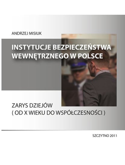 Instytucje bezpieczeństwa wewnętrznego w Polsce. Zarys dziejów od X wieku do współczesności Misiuk Andrzej