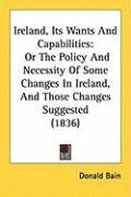 Ireland, Its Wants and Capabilities: Or the Policy and Necessity of Some Changes in Ireland, and Those Changes Suggested (1836) Bain Donald
