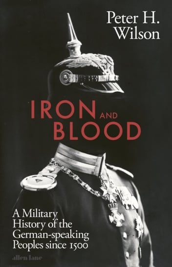 Iron and Blood: A Military History of the German-speaking Peoples Since 1500 Peter H. Wilson