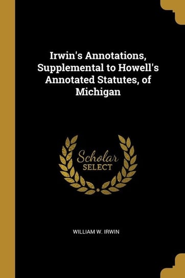 Irwin's Annotations, Supplemental to Howell's Annotated Statutes, of Michigan Irwin William W.
