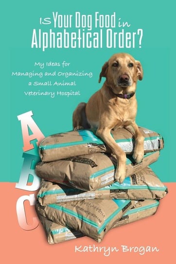 Is Your Dog Food in Alphabetical Order? My Ideas for Managing and Organizing a Small Animal Veterinary Hospital Brogan Kathryn