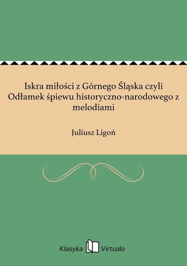 Iskra miłości z Górnego Śląska czyli Odłamek śpiewu historyczno-narodowego z melodiami Ligoń Juliusz