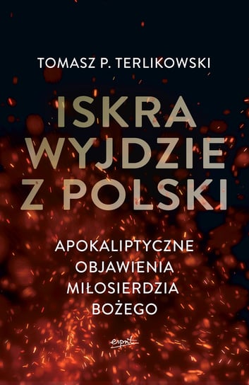 Iskra wyjdzie z Polski. Apokaliptyczne objawienia Miłosierdzia Bożego Terlikowski Tomasz P.