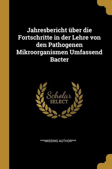 Jahresbericht über die Fortschritte in der Lehre von den Pathogenen Mikroorganismen Umfassend Bacter Author*** ***missing