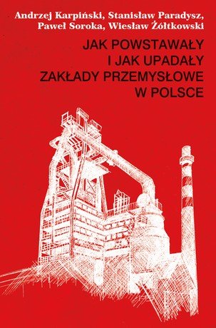 Jak powstawały i jak upadały zakłady przemysłowe w Polsce Karpiński Andrzej, Paradysz Stanisław, Soroka Paweł, Żółtkowski Wiesław
