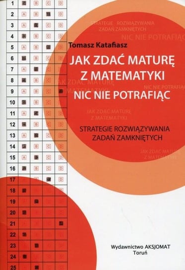 Jak zdać maturę z matematyki nic nie potrafiąc. Strategie rozwiązywania zadań zamkniętych Katafiasz Tomasz