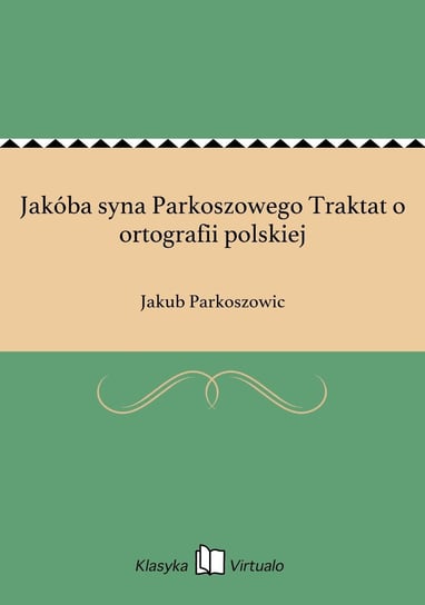 Jakóba syna Parkoszowego Traktat o ortografii polskiej Parkoszowic Jakub