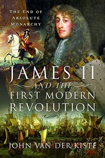 James II and the First Modern Revolution: The End of Absolute Monarchy John Van der Kiste