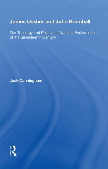 James Ussher and John Bramhall: The Theology and Politics of Two Irish Ecclesiastics of the Seventee Jack Cunningham