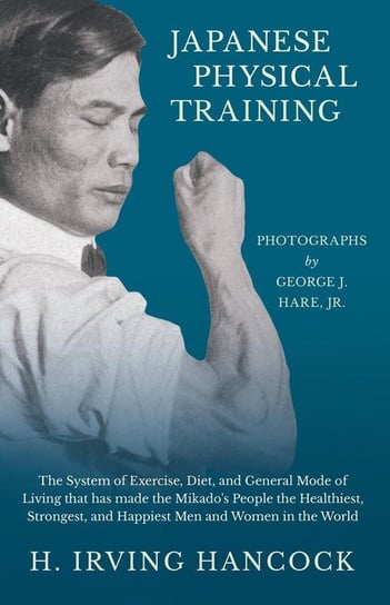 Japanese Physical Training - The System of Exercise, Diet, and General Mode of Living that has made the Mikado's People the Healthiest, Strongest, and Happiest Men and Women in the World - Photographs by George J. Hare, Jr. Hancock H. Irving