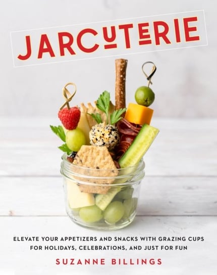 Jarcuterie: Elevate Your Appetizers and Snacks with Grazing Cups for Holidays, Special Occasions, and Just for Fun Suzanne Billings