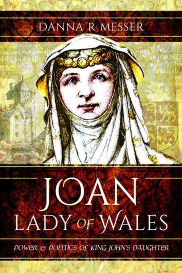Joan, Lady of Wales: Power and Politics of King Johns Daughter Danna R. Messer