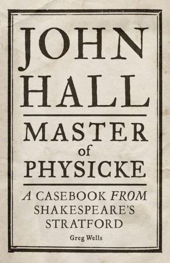 John Hall, Master of Physicke: A Casebook from Shakespeares Stratford Greg Wells, Paul Edmondson