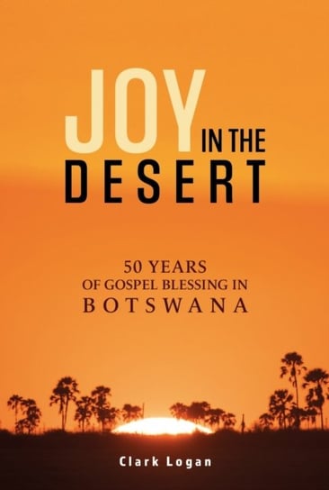 Joy in the Desert: 50 Years of Gospel Blessing in Botswana Clark Logan