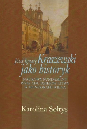 Józef Ignacy Kraszewski jako historyk. Naukowy fundament wykładu dziejów Litwy w monografii Wilna Sołtys Karolina