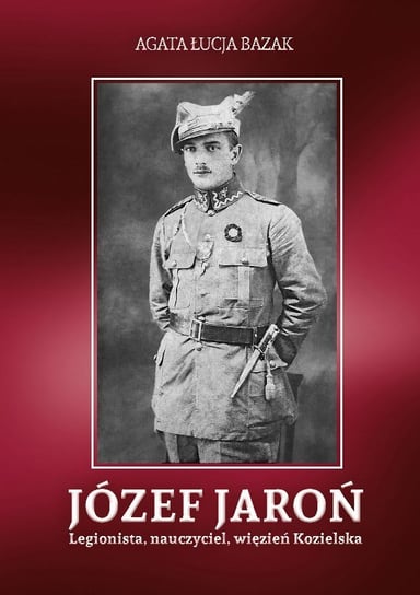Józef Jaroń. Legionista, nauczyciel, więzień Kozielska Bazak Agata Łucja