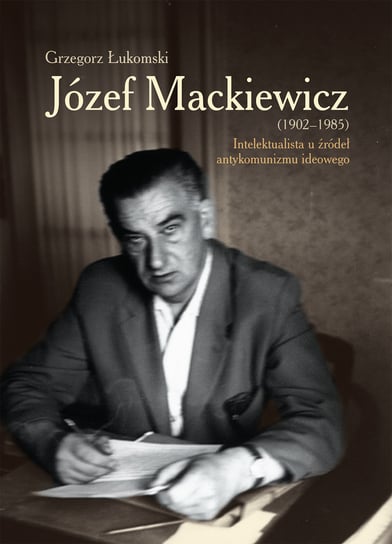 Józef Mackiewicz 1902-1985. Intelektualista u źródeł antykomunizmu ideowego Łukomski Grzegorz