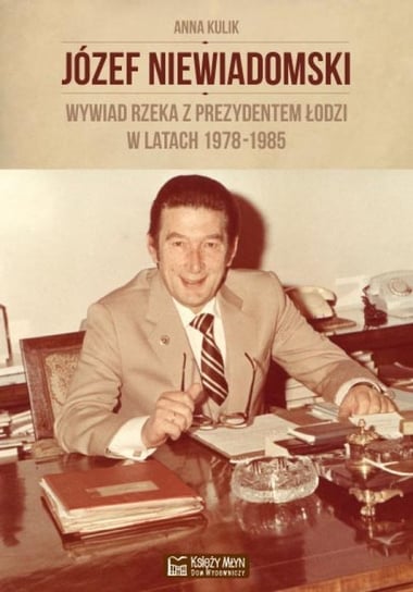 Józef Niewiadomski. Wywiad rzeka z prezydentem Łodzi w latach 1978-1985 Kulik Anna