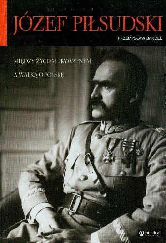 Józef Piłsudski Między Życiem Prywatnym a Walką o Polskę Bandel Przemysław