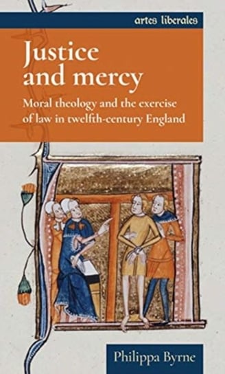 Justice and Mercy: Moral Theology and the Exercise of Law in Twelfth-Century England Philippa Byrne
