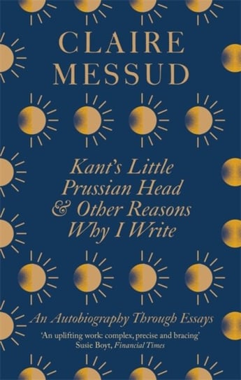 Kants Little Prussian Head and Other Reasons Why I Write: An Autobiography Through Essays Messud Claire
