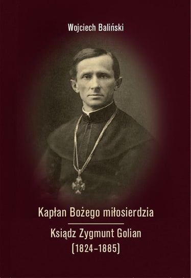 Kapłan Bożego miłosierdzia. Ksiądz Zygmunt Golian (1824-1885) Wojciech Baliński