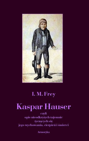 Kaspar Hauser czyli opis nieodkrytych tajemnic tyczących się jego wychowania, cierpień i śmierci Frey I. M.