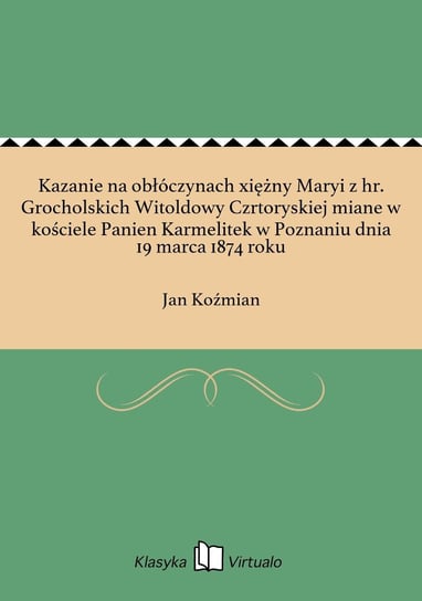 Kazanie na obłóczynach xiężny Maryi z hr. Grocholskich Witoldowy Czrtoryskiej miane w kościele Panien Karmelitek w Poznaniu dnia 19 marca 1874 roku - ebook epub Koźmian Jan