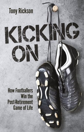 Kicking On: How Footballers Win the Post-Retirement Game of Life Tony Rickson