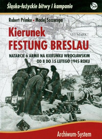 Kierunek Festung Breslau. Natarcie 6 Armii na Wrocław w lutym 1945 roku Primke Robert, Szczerepa Maciej