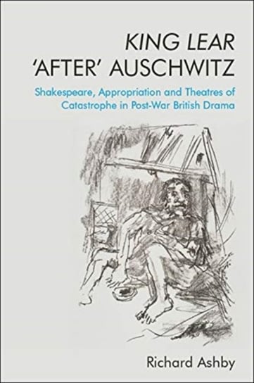 King Lear After Auschwitz: Shakespeare, Appropriation and Theatres of Catastrophe in Post-War Britis Richard Ashby