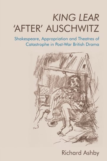 King Lear 'After' Auschwitz: Shakespeare, Appropriation and Theatres of Catastrophe in Post-War British Drama Richard Ashby