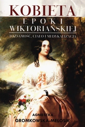 Kobieta epoki wiktoriańskiej. Tożsamość, ciało i medykalizacja Gromkowska-Melosik Agnieszka